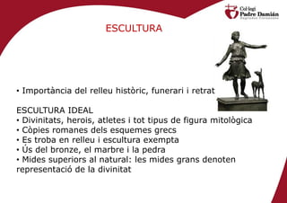 ESCULTURA




• Importància del relleu històric, funerari i retrat

ESCULTURA IDEAL
• Divinitats, herois, atletes i tot tipus de figura mitològica
• Còpies romanes dels esquemes grecs
• Es troba en relleu i escultura exempta
• Ús del bronze, el marbre i la pedra
• Mides superiors al natural: les mides grans denoten
representació de la divinitat
 