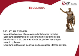 ESCULTURA




ESCULTURA EXEMPTA
Materials diversos, els més abundants bronze i marbre
Escultura policromada (cera sobre marbre i pigments als
Detalls fins s. II dC, després només es polia el marbre per
donar-li brillantor.
Escultura pública que s’exhibia en llocs públics i també privada.
 