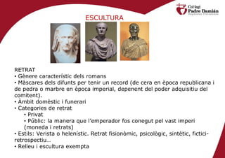 ESCULTURA




RETRAT
• Gènere característic dels romans
• Màscares dels difunts per tenir un record (de cera en època republicana i
de pedra o marbre en època imperial, depenent del poder adquisitiu del
comitent).
• Àmbit domèstic i funerari
• Categories de retrat
    • Privat
    • Públic: la manera que l’emperador fos conegut pel vast imperi
    (moneda i retrats)
• Estils: Verista o helenístic. Retrat fisionòmic, psicològic, sintètic, fictici-
retrospectiu…
• Relleu i escultura exempta
 