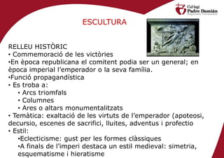 ESCULTURA


RELLEU HISTÒRIC
• Commemoració de les victòries
•En època republicana el comitent podia ser un general; en
època imperial l’emperador o la seva família.
•Funció propagandística
• Es troba a:
   • Arcs triomfals
   • Columnes
   • Ares o altars monumentalitzats
• Temàtica: exaltació de les virtuts de l’emperador (apoteosi,
decursio, escenes de sacrifici, lluites, adventus i profectio
• Estil:
   •Eclecticisme: gust per les formes clàssiques
   •A finals de l’imperi destaca un estil medieval: simetria,
   esquematisme i hieratisme
 
