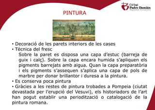 PINTURA




• Decoració de les parets interiors de les cases
• Tècnica del fresc
   Sobre la paret es disposa una capa d’estuc (barreja de
   guix i calç). Sobre la capa encara humida s’apliquen els
   pigments barrejats amb aigua. Quan la capa preparatòria
   i els pigments s’assequen s’aplica una capa de pols de
   marbre per donar brillantor i duresa a la pintura.
• Es conserva poca pintura
• Gràcies a les restes de pintura trobades a Pompeia (ciutat
devastada per l’erupció del Vesuvi), els historiadors de l’art
han pogut establir una periodització o catalogació de la
pintura romana.
 