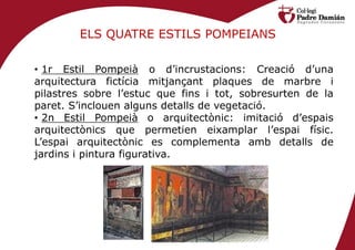 ELS QUATRE ESTILS POMPEIANS

• 1r Estil Pompeià o d’incrustacions: Creació d’una
arquitectura fictícia mitjançant plaques de marbre i
pilastres sobre l’estuc que fins i tot, sobresurten de la
paret. S’inclouen alguns detalls de vegetació.
• 2n Estil Pompeià o arquitectònic: imitació d’espais
arquitectònics que permetien eixamplar l’espai físic.
L’espai arquitectònic es complementa amb detalls de
jardins i pintura figurativa.
 