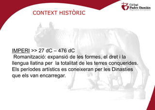 CONTEXT HISTÒRIC




IMPERI >> 27 dC – 476 dC
 Romanització: expansió de les formes, el dret i la
llengua llatina per la totalitat de les terres conquerides.
Els períodes artístics es coneixeran per les Dinasties
que els van encarregar.
 
