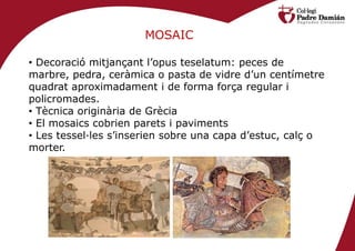 MOSAIC

• Decoració mitjançant l’opus teselatum: peces de
marbre, pedra, ceràmica o pasta de vidre d’un centímetre
quadrat aproximadament i de forma força regular i
policromades.
• Tècnica originària de Grècia
• El mosaics cobrien parets i paviments
• Les tessel·les s’inserien sobre una capa d’estuc, calç o
morter.
 