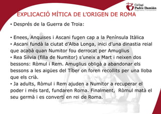 EXPLICACIÓ MÍTICA DE L’ORIGEN DE ROMA
• Després de la Guerra de Troia:

• Enees, Anquises i Ascani fugen cap a la Península Itàlica
• Ascani fundà la ciutat d’Alba Longa, inici d’una dinastia reial
que acabà quan Numitor fou derrocat per Amuglius
• Rea Silvia (filla de Numitor) s’uneix a Mart i neixen dos
bessons: Ròmul i Rem. Amuglius obligà a abandonar els
bessons a les aigües del Tíber on foren recollits per una lloba
que els crià.
• Ja adults, Ròmul i Rem ajuden a Numitor a recuperar el
poder i més tard, fundaren Roma. Finalment, Ròmul matà el
seu germà i es convertí en rei de Roma.
 