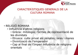 CARACTERÍSTIQUES GENERALS DE LA
                 CULTURA ROMANA




• RELIGIÓ ROMANA
   • Influència d’altres religions
      • Grècia: mitologia i formes de representació de
      les divinitats
      • Etrusca: culte privat als penates, lares i manes
      • Divinització de l’emperador
      • Cap al final de l’Imperi influència de religions
      orientals
 