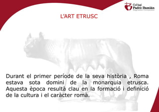 L’ART ETRUSC




Durant el primer període de la seva història , Roma
estava sota domini de la monarquia etrusca.
Aquesta època resultà clau en la formació i definició
de la cultura i el caràcter romà.
 