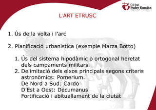 L’ART ETRUSC


1. Ús de la volta i l’arc

2. Planificació urbanística (exemple Marza Botto)

  1. Ús del sistema hipodàmic o ortogonal heretat
     dels campaments militars.
  2. Delimitació dels eixos principals segons criteris
     astronòmics: Pomerium.
     De Nord a Sud: Cardo
     D’Est a Oest: Decumanus
     Fortificació i abituallament de la ciutat
 