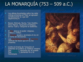 LA MONARQUÍA (753 – 509 a.C.) Las aldeas levantadas sobre las siete colinas próximas al Tíber se agrupan constituyendo la  Liga del Septimontium .  Reyes: Rómulo, Numa, Tulo Hostilio, Anco Marcio, Tarquinio el Antiguo, Servio Tulio y Tarquinio el Soberbio. El  Rey  abarca el poder religioso, político y militar. El  Senado  ayuda y aconseja al rey en la toma de decisiones. Las  Asambleas populares  o  Comicios  ratifican las leyes que el rey les presenta. Contra la tiranía de Tarquinio el Soberbio se subleva la nobleza romana (los  patricios ), apoyada por el pueblo (los  plebeyos ), poniendo fin a la monarquía. Tiziano Fitzwilliam Museum, Cambridge 
