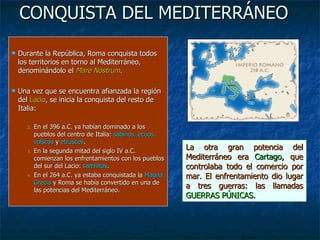 CONQUISTA DEL MEDITERRÁNEO Durante la República, Roma conquista todos los territorios en torno al Mediterráneo, denominándolo el  Mare Nostrum . Una vez que se encuentra afianzada la región del  Lacio , se inicia la conquista del resto de Italia: En el 396 a.C. ya habían dominado a los pueblos del centro de Italia:  sabinos, ecuos, volscos  y  etruscos . En la segunda mitad del siglo IV a.C. comienzan los enfrentamientos con los pueblos del sur del Lacio:  samnitas . En el 264 a.C. ya estaba conquistada la  Magna Grecia  y Roma se había convertido en una de las potencias del Mediterráneo. La otra gran potencia del Mediterráneo era  Cartago , que controlaba todo el comercio por mar. El enfrentamiento dio lugar a tres guerras: las llamadas  GUERRAS PÚNICAS . 