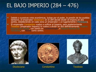 EL BAJO IMPERIO (284 – 476) Debido a sucesivas crisis económicas, luchas por el poder, la presión de los pueblos bárbaros, el emperador  Diocleciano  en el 284 decide dividir el Imperio en dos partes, estableciendo en cada zona un emperador y un lugarteniente ( Tetrarquía ). El emperador  Constantino  vuelve a unificar el Imperio, pero posteriormente  Teodosio  (emperador hispano) lo vuelve a dividir en dos definitivamente:  Imperio Romano de Oriente , con centro en  Constantinopla , e  Imperio Romano de Occidente , con  Roma  como centro. Diocleciano Constantino Teodosio 