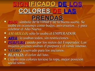 SIGNSIGNIFICADOIFICADO DEDE LOSLOS
COLORESCOLORES DEDE LASLAS
PRENDASPRENDAS ROJOROJO: símbolo de la virtud y de la buena suerte. Se: símbolo de la virtud y de la buena suerte. Se
usaba en ocasiones como bodas, aniversarios…y parausaba en ocasiones como bodas, aniversarios…y para
celebrar el Año Nuevocelebrar el Año Nuevo
 AMARILLOAMARILLO:: sólo lo usaba el EMPERADORsólo lo usaba el EMPERADOR
 AZULAZUL:: lo usaban todos, sin restricciones.lo usaban todos, sin restricciones.
 PÚRPURAPÚRPURA:: usado por los nietos del Emperador. Lasusado por los nietos del Emperador. Las
mujeres jóvenes usaban el púrpura y el verde intenso.mujeres jóvenes usaban el púrpura y el verde intenso.
 NEGRONEGRO:: reservado para los ancianos.reservado para los ancianos.
 BLANCO:BLANCO: el color del luto.el color del luto.
 Cuanto más colores tuviese la ropa, mejor posiciónCuanto más colores tuviese la ropa, mejor posición
social tenía.social tenía.
 
