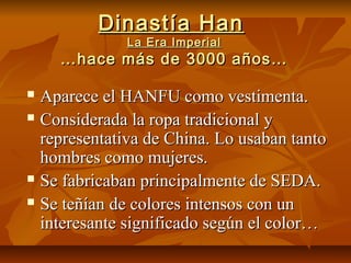 Dinastía HanDinastía Han
La Era ImperialLa Era Imperial
…hace más de 3000 años……hace más de 3000 años…
 Aparece el HANFU como vestimenta.Aparece el HANFU como vestimenta.
 Considerada la ropa tradicional yConsiderada la ropa tradicional y
representativa de China. Lo usaban tantorepresentativa de China. Lo usaban tanto
hombres como mujeres.hombres como mujeres.
 Se fabricaban principalmente de SEDA.Se fabricaban principalmente de SEDA.
 Se teñían de colores intensos con unSe teñían de colores intensos con un
interesante significado según el color…interesante significado según el color…
 
