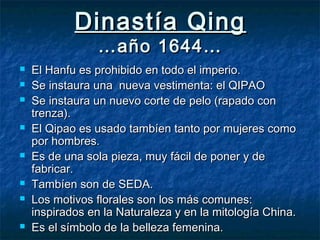 Dinastía QingDinastía Qing
…año 1644……año 1644…
 El Hanfu es prohibido en todo el imperio.El Hanfu es prohibido en todo el imperio.
 Se instaura una nueva vestimenta: el QIPAOSe instaura una nueva vestimenta: el QIPAO
 Se instaura un nuevo corte de pelo (rapado conSe instaura un nuevo corte de pelo (rapado con
trenza).trenza).
 El Qipao es usado tambíen tanto por mujeres comoEl Qipao es usado tambíen tanto por mujeres como
por hombres.por hombres.
 Es de una sola pieza, muy fácil de poner y deEs de una sola pieza, muy fácil de poner y de
fabricar.fabricar.
 Tambíen son de SEDA.Tambíen son de SEDA.
 Los motivos florales son los más comunes:Los motivos florales son los más comunes:
inspirados en la Naturaleza y en la mitología China.inspirados en la Naturaleza y en la mitología China.
 Es el símbolo de la belleza femenina.Es el símbolo de la belleza femenina.
 