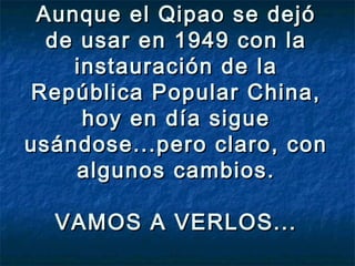 Aunque el Qipao se dejóAunque el Qipao se dejó
de usar en 1949 con lade usar en 1949 con la
instauración de lainstauración de la
República Popular China,República Popular China,
hoy en día siguehoy en día sigue
usándose...pero claro, conusándose...pero claro, con
algunos cambios.algunos cambios.
VAMOS A VERLOS...VAMOS A VERLOS...
 