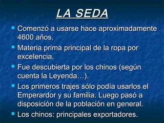 LA SEDALA SEDA
 Comenzó a usarse hace aproximadamenteComenzó a usarse hace aproximadamente
4600 años.4600 años.
 Materia prima principal de la ropa porMateria prima principal de la ropa por
excelencia.excelencia.
 Fue descubierta por los chinos (segúnFue descubierta por los chinos (según
cuenta la Leyenda…).cuenta la Leyenda…).
 Los primeros trajes sólo podía usarlos elLos primeros trajes sólo podía usarlos el
Emperardor y su familia. Luego pasó aEmperardor y su familia. Luego pasó a
disposición de la población en general.disposición de la población en general.
 Los chinos: principales exportadores.Los chinos: principales exportadores.
 