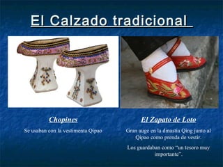 El Calzado tradicionalEl Calzado tradicional
Chopines
Se usaban con la vestimenta Qipao
El Zapato de Loto
Gran auge en la dinastía Qing junto al
Qipao como prenda de vestir.
Los guardaban como “un tesoro muy
importante”.
 