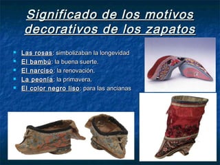 Significado de los motivosSignificado de los motivos
decorativos de los zapatosdecorativos de los zapatos
 Las rosasLas rosas: simbolizaban la longevidad: simbolizaban la longevidad
 El bambúEl bambú: la buena suerte.: la buena suerte.
 El narcisoEl narciso : la renovación.: la renovación.
 La peoníaLa peonía : la primavera.: la primavera.
 El color negro lisoEl color negro liso : para las ancianas: para las ancianas
 
