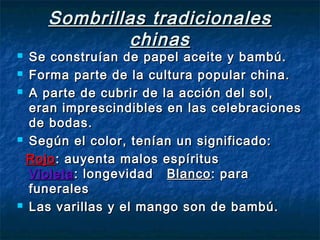Sombrillas tradicionalesSombrillas tradicionales
chinaschinas
 Se construían de papel aceite y bambú.Se construían de papel aceite y bambú.
 Forma parte de la cultura popular china.Forma parte de la cultura popular china.
 A parte de cubrir de la acción del sol,A parte de cubrir de la acción del sol,
eran imprescindibles en las celebracioneseran imprescindibles en las celebraciones
de bodas.de bodas.
 Según el color, tenían un significado:Según el color, tenían un significado:
RojoRojo: auyenta malos espíritus: auyenta malos espíritus
VioletaVioleta: longevidad: longevidad BlancoBlanco: para: para
funeralesfunerales
 Las varillas y el mango son de bambú.Las varillas y el mango son de bambú.
 