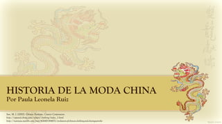 HISTORIA DE LA MODA CHINA
Por Paula Leonela Ruiz
Sun, M. J. (2002). Chinese Fashions. Courier Corporation.
http://espanol.china.com/culture/clothing/index_1.html
http://nannaia.tumblr.com/post/42640184651/evolution-of-chinese-clothing-and-cheongsam-the
 