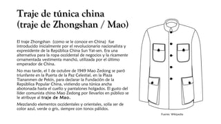 Traje de túnica chinaTraje de túnica china
(traje de Zhongshan / Mao(traje de Zhongshan / Mao))
El traje Zhongshan (como se le conoce en China) fue
introducido inicialmente por el revolucionario nacionalista y
expresidente de la República China Sun Yat-sen. Era una
alternativa para la ropa occidental de negocios y la ricamente
ornamentada vestimenta manchú, utilizada por el último
emperador de China.
No mas tarde, el 1 de octubre de 1949 Mao Zedong se paró
triunfante en la Puerta de la Paz Celestial, en la Plaza
Tiananmen de Pekín, para declarar la Fundación de la
República Popular China, vistiendo una túnica ancha
abotonada hasta el cuello y pantalones holgados. El gusto del
líder comunista chino Mao Zedong por llevarlos en público se
le atribuye al traje de Mao.
Mezclando elementos occidentales y orientales, solía ser de
color azul, verde o gris, siempre con tonos pálidos.
Fuente: Wikipedia
 