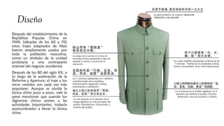 Diseño
Después del establecimiento de la
República Popular China en
1949, (décadas de los 60 y 70)
estos trajes adaptados de Mao
fueron ampliamente usados por​​
toda la población masculina,
como un símbolo de la unidad
proletaria y una contraparte
oriental del negocio occidental.
Después de los 80 del siglo XX, a
lo largo de la aceleración de la
Reforma y Apertura, el traje y los
otros vestidos son cada vez más
populares. Aunque se olvida la
túnica china poco a poco, vale la
pena mencionar que cuando los
digirentes chinos asisten a las
actividades importantes, todavía
acostumbrados a llevar la túnica
china. 
 