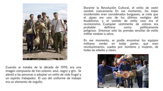 Durante la Revolución Cultural, el estilo de vestir
cambió nuevamente. En ese momento, los trajes
occidentales eran considerados burgueses, se creía que
el qipao era uno de los últimos vestigios del
feudalismo, y el vestido de estilo ruso era el
revisionismo. Cualquier vestimenta de colores era
probable definirse como políticamente
peligroso. Entonces solo las prendas sencillas de estilo
militar estaban a salvo.
En ese momento, se podía encontrar los equipos
militares verdes en todas partes, que eran
revolucionarios, usados por hombres y mujeres, de​​
todas las edades y clases.
Cuando se trataba de la década de 1970, era una
imagen compuesta de tres colores: azul, negro y gris. Se
alentó a las personas a adoptar un estilo de vida frugal y
un espíritu trabajador. El uso del uniforme de trabajo
era un elemento de orgullo. 
 