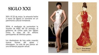 SIGLO XXISIGLO XXI
2011: El 23 de mayo, la artesanía hecha
a mano de Qipao se convierte en un
patrimonio cultural inmaterial.
2014: A mediados de noviembre la
reunión de APEC del 22 período, el
gobierno de China opta por Qipao
como la ropa de las señoras
participantes de distintos países.
Los diseñadores de hoy están creando
nuevas formas del qipao /
cheongsam. La cola de pez parece ser
una tendencia popular actual.
 
