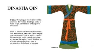 DINASTÍA QINDINASTÍA QIN
El Quju Shenyi sigue siendo bienvenido;
diferente del vestido de abrigo arriba y
falda abajo, constaba de ambas partes
enlazadas.
Aquí, la historia de la moda china sufrió
una evolución hacia el color negro
pue este se asoció con el agua, y de esta
forma el color negro pasó a simbolizar
el poder del agua, convirtiéndose en
el color predominante en ropa y
ornamentos, símbolo de la nobleza.
 