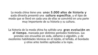 La moda china tiene una unos 5.000 años de historia y
cada dinastía presentó una cultura específica, y el tipo de
moda que se llevó en cada una de ellas se convirtió en una parte
muy importante de su historia y su cultura.
La historia de la moda china ha sufrido una gran evolución en
el tiempo, marcada por distintos períodos históricos. Las
prendas son envueltas en seda, cáñamo o algodón, y de
excelentes habilidades técnicas en el tejido, el teñido, el bordado
y otras artes textiles aplicadas a la ropa.
 