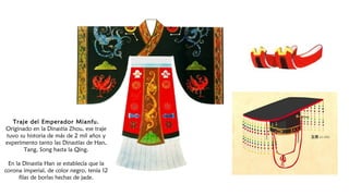 Traje del Emperador Mianfu.
Originado en la Dinastía Zhou, ese traje
tuvo su historia de más de 2 mil años y
experimento tanto las Dinastías de Han,
Tang, Song hasta la Qing.
En la Dinastía Han se establecía que la
corona imperial, de color negro, tenía 12
filas de borlas hechas de jade.
 