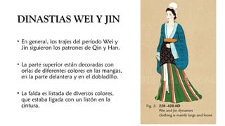 DINASTIAS WEI Y JINDINASTIAS WEI Y JIN
• En general, los trajes del período Wei y
Jin siguieron los patrones de Qin y Han.
• La parte superior están decoradas con
orlas de diferentes colores en las mangas,
en la parte delantera y en el dobladillo.
• La falda es listada de diversos colores,
que estaba ligada con un listón en la
cintura.
 