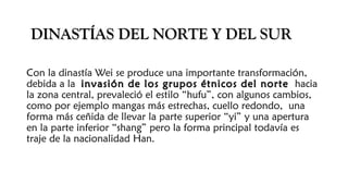 DINASTÍAS DEL NORTE Y DEL SURDINASTÍAS DEL NORTE Y DEL SUR
Con la dinastía Wei se produce una importante transformación,
debida a la invasión de los grupos étnicos del norteinvasión de los grupos étnicos del norte hacia
la zona central, prevaleció el estilo “hufu”, con algunos cambios,
como por ejemplo mangas más estrechas, cuello redondo, una
forma más ceñida de llevar la parte superior “yi” y una apertura
en la parte inferior “shang” pero la forma principal todavía es
traje de la nacionalidad Han.
 