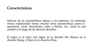 CaracterísticasCaracterísticas
Además de las características básicas y los patrones, los atuendos
chinos tradicionales tienen muchas otras características como la
apariencia, corte, decoración, color y diseño, etc., todo lo cual
cambió a lo largo de las diversas dinastías. 
El negro es el color más digno en la dinastía Xia, Blanco en la
dinastía Shang y Rojo en la dinastía Zhou. 
 