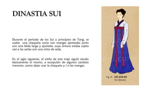 DINASTIA SUIDINASTIA SUI
Durante el período de los Sui y principios de Tang, se
usaba una chaqueta corta con mangas apretadas junto
con una falda larga y ajustada, cuya cintura estaba sujeta
casi a las axilas con una cinta de seda. 
En el siglo siguiente, el estilo de este traje siguió siendo
básicamente el mismo, a excepción de algunos cambios
menores, como dejar usar la chaqueta y / o las mangas.
 