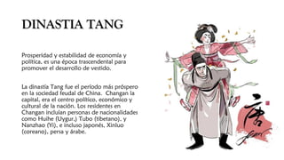 DINASTIA TANGDINASTIA TANG
Prosperidad y estabilidad de economía y
política, es una época trascendental para
promover el desarrollo de vestido.
La dinastía Tang fue el período más próspero
en la sociedad feudal de China. Changan la
capital, era el centro político, económico y
cultural de la nación. Los residentes en
Changan incluían personas de nacionalidades
como Huihe (Uygur,) Tubo (tibetano), y
Nanzhao (Yi), e incluso japonés, Xinluo
(coreano), persa y árabe. 
 