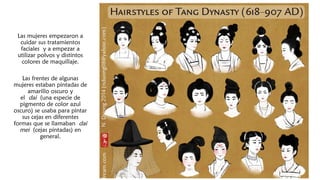 Las mujeres empezaron a
cuidar sus tratamientos
faciales y a empezar a
utilizar polvos y distintos
colores de maquillaje.
Las frentes de algunas
mujeres estaban pintadas de
amarillo oscuro y
el dai (una especie de
pigmento de color azul
oscuro) se usaba para pintar
sus cejas en diferentes
formas que se llamaban dai
mei (cejas pintadas) en
general.
 