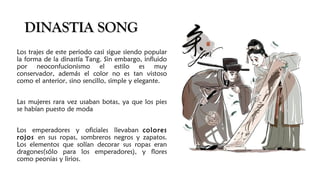 DINASTIA SONGDINASTIA SONG
Los trajes de este periodo casi sigue siendo popular
la forma de la dinastía Tang. Sin embargo, influido
por neoconfucionismo el estilo es muy
conservador, además el color no es tan vistoso
como el anterior, sino sencillo, simple y elegante.
Las mujeres rara vez usaban botas, ya que los pies
se habían puesto de moda
Los emperadores y oficiales llevaban colores
rojos en sus ropas, sombreros negros y zapatos.
Los elementos que solían decorar sus ropas eran
dragones(sólo para los emperadores), y flores
como peonias y lirios.
 