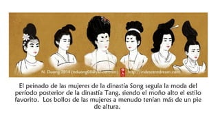 El peinado de las mujeres de la dinastía Song seguía la moda del
período posterior de la dinastía Tang, siendo el moño alto el estilo
favorito. Los bollos de las mujeres a menudo tenían más de un pie
de altura.
 