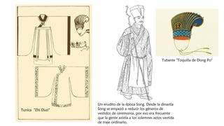 Un erudito de la época Song. Desde la dinastía
Song se empezó a reducir los géneros de
vestidos de ceremonia, por eso era frecuente
que la gente asistía a los solemnes actos vestida
de traje ordinario.
Tunica "Zhi Duo“
Tubante "Toquilla de Dong Po"
 