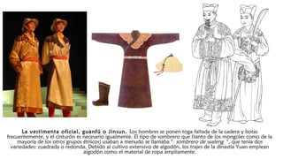 La vestimenta oficial, guanfú o Jinsun. Los hombres se ponen toga faltada de la cadera y botas
frecuentemente, y el cinturón es necesario igualmente. El tipo de sombrero que (tanto de los mongoles como de la
mayoría de los otros grupos étnicos) usaban a menudo se llamaba " sombrero de waleng ", que tenía dos
variedades: cuadrada o redonda. Debido al cultivo extensivo de algodón, los trajes de la dinastía Yuan emplean
algodón como el material de ropa ampliamente.
 