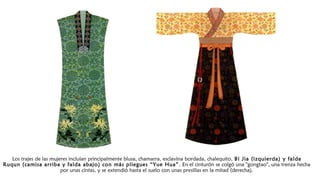 Los trajes de las mujeres incluían principalmente blusa, chamarra, esclavina bordada, chalequito, Bi Jia (izquierda) y falda
Ruqun (camisa arriba y falda abajo) con más pliegues “Yue Hua”. En el cinturón se colgó una "gongtao", una trenza hecha
por unas cintas, y se extendió hasta el suelo con unas presillas en la mitad (derecha).
 