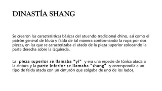 DINASTÍA SHANGDINASTÍA SHANG
Se crearon las características básicas del atuendo tradicional chino, así como el
patrón general de blusa y falda de tal manera conformando la ropa por dos
piezas, en las que se caracterizaba el atado de la pieza superior colocando la
parte derecha sobre la izquierda.
La pieza superior se llamaba “yi” y era una especie de túnica atada a
la cintura y la parte inferior se llamaba “shang” y correspondía a un
tipo de falda atada con un cinturón que colgaba de uno de los lados.
 