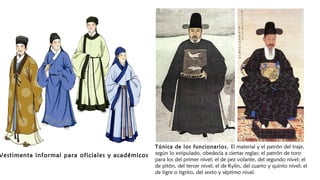 Vestimenta informal para oficiales y académicos
Túnica de los funcionarios. El material y el patrón del traje,
según lo estipulado, obedecía a ciertas reglas: el patrón de toro
para los del primer nivel; el de pez volante, del segundo nivel; el
de pitón, del tercer nivel; el de Kylin, del cuarto y quinto nivel; el
de tigre o tigrito, del sexto y séptimo nivel.
 