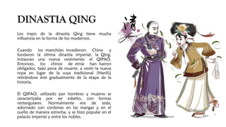 DINASTIA QINGDINASTIA QING
Los trajes de la dinastía Qing tiene mucha
influencia en la forma de los modernos.
Cuando los manchúes invadieron China y
fundaron la última dinastía imperial, la Qing,
instauran una nueva vestimenta: el QIPAO.
Entonces, los chinos de etnia han fueron
obligados, bajo pena de muerte, a vestir la nueva
ropa en lugar de la suya tradicional (Hanfú)
retirándose éste gradualmente de la etapa de la
historia.
El QIPAO, utilizado por hombres y mujeres se
caracterizaba por ser esbelto, con formas
rectangulares. Normalmente era de seda,
adornado con cordones en las mangas y en el
cuello de manera estrecha, y se hizo popular en el
palacio imperial y entre los nobles.
 
