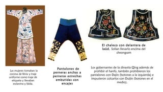  Las mujeres tomaban la
corona de fénix y traje
uniforme como traje de
etiqueta y llevaban
esclavina y falda.
El chaleco con delantera de
laúd. Solían llevarlo encima del
cheongsam
 Pantalones de
perneras anchas a
perneras estrechas
embutidas con
encajes
Los gobernantes de la dinastía Qing además de
prohibir el hanfú, también prohibieron los
pantalones con Dajin (botones a la izquierda) e
impusieron colcarlos con Duijin (botones en el
medio).
 