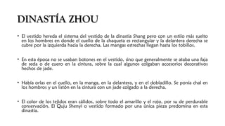 DINASTÍA ZHOUDINASTÍA ZHOU
• El vestido hereda el sistema del vestido de la dinastía Shang pero con un estilo más suelto
en los hombres en donde el cuello de la chaqueta es rectangular y la delantera derecha se
cubre por la izquierda hacia la derecha. Las mangas estrechas llegan hasta los tobillos.
• En esta época no se usaban botones en el vestido, sino que generalmente se ataba una faja
de seda o de cuero en la cintura, sobre la cual algunos colgaban accesorios decorativos
hechos de jade.
• Había orlas en el cuello, en la manga, en la delantera, y en el dobladillo. Se ponía chal en
los hombros y un listón en la cintura con un jade colgado a la derecha. 
• El color de los tejidos eran cálidos, sobre todo el amarillo y el rojo, por su de perdurable
conservación. El Quju Shenyi o vestido formado por una única pieza predomina en esta
dinastía.
 