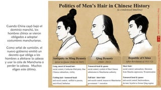 Cuando China cayó bajo el
dominio manchú, los
hombres chinos se vieron
obligados a adoptar
costumbres manchurianas.
Como señal de sumisión, el
nuevo gobierno emitió un
decreto que obliga a los
hombres a afeitarse la cabeza
y usar la cola de Manchuria o
perder la cabeza. Muchos
eligen este último.
 