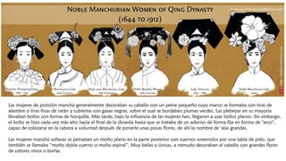 Las mujeres de posición manchú generalmente decoraban su cabello con un peine pequeño cuyo marco se formaba con tiras de
alambre o tiras finas de ratán y cubiertas con gasas negras, sobre el cual se bordaban plumas verdes. Las plebeyas en su mayoría
llevaban bollos con forma de horquilla. Más tarde, bajo la influencia de las mujeres han, llegaron a usar bollos planos. Sin embargo,
el bollo se hizo cada vez más alto hacia el final de la dinastía hasta que se trataba de un adorno de forma fija en forma de "arco",
capaz de colocarse en la cabeza a voluntad después de ponerle unas pocas flores, de ahí la nombre de 'alas grandes.
Las mujeres manchú solteras se peinaban un moño plano en la parte posterior con cuernos sostenidos por una tabla de pelo, que
también se llamaba “moño doble cuerno o moño espiral”. Muy bellas y únicas, a menudo decoraban el cabello con grandes flores
de colores vivos o borlas.
 