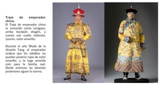 Traje de emperador
chino.
El Traje de emperador chino
es conocido como Longpao,
arriba bordado dragón, y
cuenta con cuello redondo,
youren, color amarillo.
Durante el año Wude de la
dinastía Tang, el emperador
ordena que los súbditos no
puedan ponerse ropa de color
amarillo, y la toga amarilla
solo para la familia real.
Desde entonces las dinastías
posteriores siguen la norma.
 